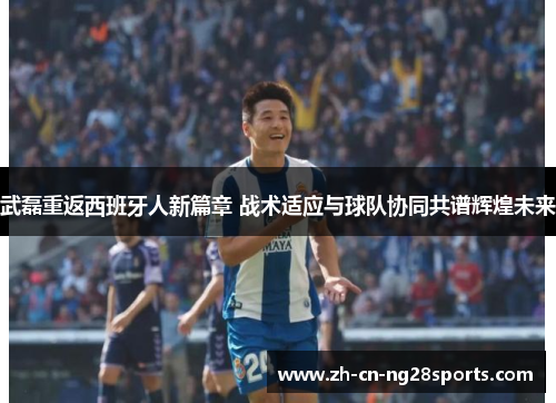 武磊重返西班牙人新篇章 战术适应与球队协同共谱辉煌未来
