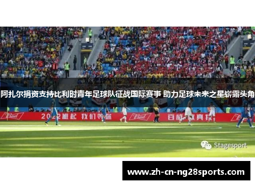 阿扎尔捐资支持比利时青年足球队征战国际赛事 助力足球未来之星崭露头角