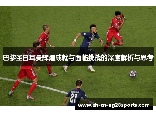 巴黎圣日耳曼辉煌成就与面临挑战的深度解析与思考 巴黎圣日耳曼辉煌成就与面临挑战的深度解析与思考
