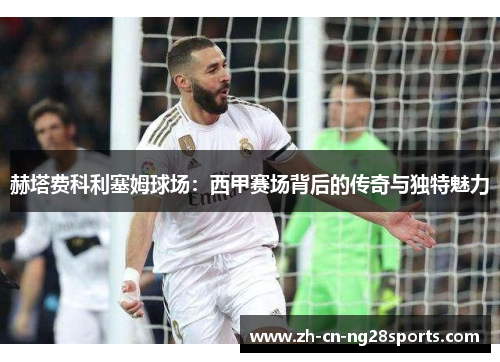 赫塔费科利塞姆球场:西甲赛场背后的传奇与独特魅力 赫塔费科利塞姆球场:西甲赛场背后的传奇与独特魅力