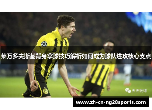 莱万多夫斯基背身拿球技巧解析如何成为球队进攻核心支点