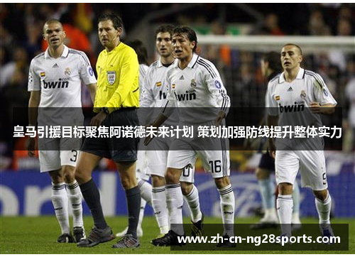 皇马引援目标聚焦阿诺德未来计划 策划加强防线提升整体实力 皇马引援目标聚焦阿诺德未来计划 策划加强防线提升整体实力